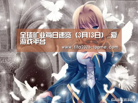 全球矿业每日速览(3月13日)_爱游戏平台(图1) 爱游戏app