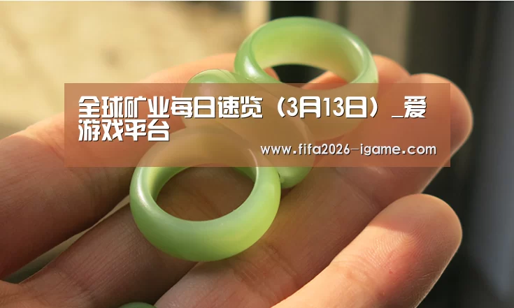 全球矿业每日速览(3月13日)_爱游戏平台(图3) 爱游戏app